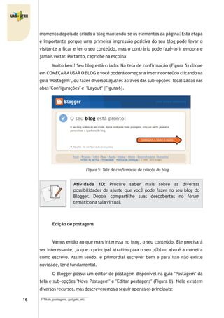 momento depois de criado o blog mantendo-se os elementos da página. Esta etapa
é importante porque uma primeira impressão positiva do seu blog pode levar o
visitante a ficar e ler o seu conteúdo, mas o contrário pode fazê-lo ir embora e
jamais voltar. Portanto, capriche na escolha!
Muito bem! Seu blog está criado. Na tela de confirmação (Figura 5) clique
em COMEÇARAUSAR O BLOG e você poderá começar a inserir conteúdo clicando na
guia "Postagem", ou fazer diversos ajustes através das sub-opções localizadas nas
abas "Configurações" e "Layout" (Figura 6).
Figura 5: Tela de confirmação de criação do blog
Edição de postagens
Vamos então ao que mais interessa no blog, o seu conteúdo. Ele precisará
ser interessante, já que o principal atrativo para o seu público alvo é a maneira
como escreve. Assim sendo, é primordial escrever bem e para isso não existe
novidade, ler é fundamental.
O Blogger possui um editor de postagem disponível na guia "Postagem" da
tela e sub-opções "Nova Postagem" e "Editar postagens" (Figura 6). Nele existem
diversos recursos, mas descreveremos a seguir apenas os principais:
Atividade 10: Procure saber mais sobre as diversas
possibilidades de ajuste que você pode fazer no seu blog do
Blogger. Depois compartilhe suas descobertas no fórum
temático na sala virtual.
7 Título, postagens, gadgets, etc.
7
 