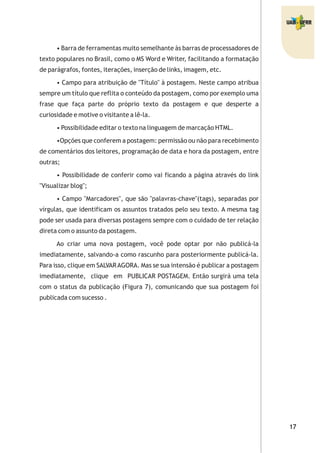 • Barra de ferramentas muito semelhante às barras de processadores de
texto populares no Brasil, como o MS Word e Writer, facilitando a formatação
de parágrafos, fontes, iterações, inserção de links, imagem, etc.
• Campo para atribuição de "Título" à postagem. Neste campo atribua
sempre um título que reflita o conteúdo da postagem, como por exemplo uma
frase que faça parte do próprio texto da postagem e que desperte a
curiosidade e motive o visitante a lê-la.
• Possibilidade editar o texto na linguagem de marcação HTML.
•Opções que conferem a postagem: permissão ou não para recebimento
de comentários dos leitores, programação de data e hora da postagem, entre
outras;
• Possibilidade de conferir como vai ficando a página através do link
"Visualizar blog";
• Campo "Marcadores", que são "palavras-chave"(tags), separadas por
vírgulas, que identificam os assuntos tratados pelo seu texto. A mesma tag
pode ser usada para diversas postagens sempre com o cuidado de ter relação
direta com o assunto da postagem.
Ao criar uma nova postagem, você pode optar por não publicá-la
imediatamente, salvando-a como rascunho para posteriormente publicá-la.
Para isso, clique em SALVARAGORA. Mas se sua intensão é publicar a postagem
imediatamente, clique em PUBLICAR POSTAGEM. Então surgirá uma tela
com o status da publicação (Figura 7), comunicando que sua postagem foi
publicada com sucesso .
 