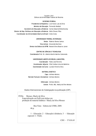 Copyleftã2010
Editora da Universidade Federal de Roraima
GOVERNO FEDERAL
Presidente da República Luiz Inácio Lula da Silva
Ministro da Educação Fernando Haddad
Secretário de Educação a Distância Carlos Eduardo Bielschowsky
Diretor do Dep. Políticas em Educação a Distância Hélio Chaves Filho
Coordenador da Universidade Aberta do Brasil Celso Costa
UNIVERSIDADE FEDERAL DE RORAIMA
Reitor Roberto Ramos Santos
Vice-reitora Gioconda Martinez
Diretor da Editora da UFRR Manoel Alves Bezerra Junior
CENTRO DE CIÊNCIAS E TECNOLOGIA
Coordenador Prof. Dr. Alberto Martin Martins Castaneda
UNIVERSIDADE ABERTA DO BRASIL (UAB/UFRR)
Coordenador Fábio José Parreira
Coordenador Adjunto Ville Caribas Lima de Medeiros
Coordenador do Curso Luciano Ferreira Silva
MATERIAL DIDÁTICO
Capa Adriana Moreno
Revisão Textual e Gramatical Adriana Moreno
Editoração Adriana Moreno
Autora Profa. MSc. Maely da Silva Moraes
P258a Moraes, Maely da Silva
Especialização em EaD com ênfase em
produção de material didático / Maely da Silva Moraes
Boa Vista : Editora da UFRR, 2009.
46 p.
1 – Educação. 2 – Educação à distância. 3 – Educação
especial. I - Título.
CDU – 37.018.43
Dados Internacionais de Catalogação-na-publicação (CIP)
 
