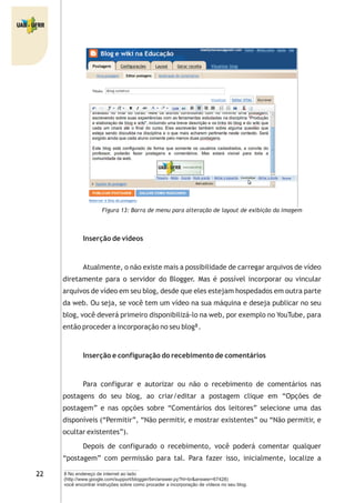 Figura 13: Barra de menu para alteração de layout de exibição da imagem
Inserção de vídeos
Atualmente, o não existe mais a possibilidade de carregar arquivos de vídeo
diretamente para o servidor do Blogger. Mas é possível incorporar ou vincular
arquivos de vídeo em seu blog, desde que eles estejam hospedados em outra parte
da web. Ou seja, se você tem um vídeo na sua máquina e deseja publicar no seu
blog, você deverá primeiro disponibilizá-lo na web, por exemplo no YouTube, para
então proceder a incorporação no seu blog .
Inserção e configuração do recebimento de comentários
Para configurar e autorizar ou não o recebimento de comentários nas
postagens do seu blog, ao criar/editar a postagem clique em “Opções de
postagem” e nas opções sobre “Comentários dos leitores” selecione uma das
disponíveis (“Permitir”, “Não permitir, e mostrar existentes” ou “Não permitir, e
ocultar existentes”).
Depois de configurado o recebimento, você poderá comentar qualquer
“postagem” com permissão para tal. Para fazer isso, inicialmente, localize a
8
8 No endereço de internet ao lado
(http://www.google.com/support/blogger/bin/answer.py?hl=br&answer=67428)
você encontrar instruções sobre como proceder a incorporação de vídeos no seu blog.
 