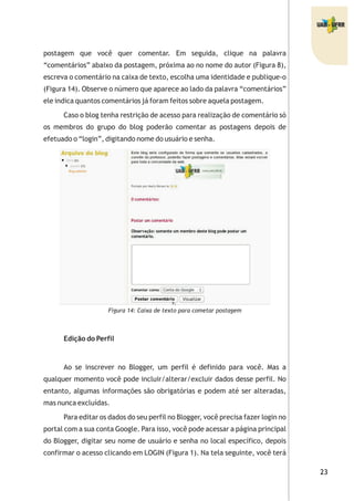 postagem que você quer comentar. Em seguida, clique na palavra
“comentários” abaixo da postagem, próxima ao no nome do autor (Figura 8),
escreva o comentário na caixa de texto, escolha uma identidade e publique-o
(Figura 14). Observe o número que aparece ao lado da palavra “comentários”
ele indica quantos comentários já foram feitos sobre aquela postagem.
Caso o blog tenha restrição de acesso para realização de comentário só
os membros do grupo do blog poderão comentar as postagens depois de
efetuado o “login”, digitando nome do usuário e senha.
Figura 14: Caixa de texto para cometar postagem
Edição do Perfil
Ao se inscrever no Blogger, um perfil é definido para você. Mas a
qualquer momento você pode incluir/alterar/excluir dados desse perfil. No
entanto, algumas informações são obrigatórias e podem até ser alteradas,
mas nunca excluídas.
Para editar os dados do seu perfil no Blogger, você precisa fazer login no
portal com a sua conta Google. Para isso, você pode acessar a página principal
do Blogger, digitar seu nome de usuário e senha no local específico, depois
confirmar o acesso clicando em LOGIN (Figura 1). Na tela seguinte, você terá
 