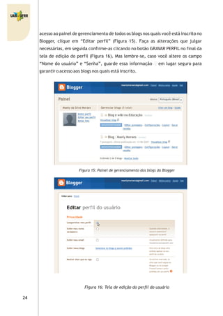 acesso ao painel de gerenciamento de todos os blogs nos quais você está inscrito no
Blogger, clique em “Editar perfil” (Figura 15). Faça as alterações que julgar
necessárias, em seguida confirme-as clicando no botão GRAVAR PERFIL no final da
tela de edição do perfil (Figura 16). Mas lembre-se, caso você altere os campo
“Nome do usuário” e “Senha”, guarde essa informação em lugar seguro para
garantir o acesso aos blogs nos quais está inscrito.
Figura 15: Painel de gerenciamento dos blogs do Blogger
Figura 16: Tela de edição do perfil do usuário
 