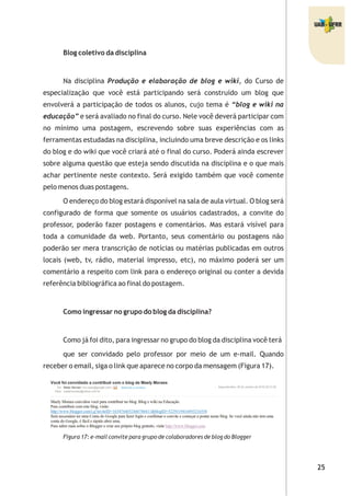 Blog coletivo da disciplina
Na disciplina Produção e elaboração de blog e wiki, do Curso de
especialização que você está participando será construído um blog que
envolverá a participação de todos os alunos, cujo tema é “blog e wiki na
educação” e será avaliado no final do curso. Nele você deverá participar com
no mínimo uma postagem, escrevendo sobre suas experiências com as
ferramentas estudadas na disciplina, incluindo uma breve descrição e os links
do blog e do wiki que você criará até o final do curso. Poderá ainda escrever
sobre alguma questão que esteja sendo discutida na disciplina e o que mais
achar pertinente neste contexto. Será exigido também que você comente
pelo menos duas postagens.
O endereço do blog estará disponível na sala de aula virtual. O blog será
configurado de forma que somente os usuários cadastrados, a convite do
professor, poderão fazer postagens e comentários. Mas estará visível para
toda a comunidade da web. Portanto, seus comentário ou postagens não
poderão ser mera transcrição de notícias ou matérias publicadas em outros
locais (web, tv, rádio, material impresso, etc), no máximo poderá ser um
comentário a respeito com link para o endereço original ou conter a devida
referência bibliográfica ao final do postagem.
Como ingressar no grupo do blog da disciplina?
Como já foi dito, para ingressar no grupo do blog da disciplina você terá
que ser convidado pelo professor por meio de um e-mail. Quando
receber o email, siga o link que aparece no corpo da mensagem (Figura 17).
Figura 17: e-mail convite para grupo de colaboradores de blog do Blogger
 