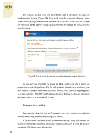 26
Em seguida, surgirá uma tela convidando você a participar do grupo de
colaboradores do blog (Figura 18). Caso você já tenha uma conta Google, basta
fazer a inscrição digitando e-mail e senha no local indicado. Caso contrário, clique
em “Crie sua conta agora” e siga o procedimento de criação de conta descrito
anteriormente.
Figura 18: Tela de inscrição no grupo de colaboradores do blog da disciplina
Ao concluir sua inscrição no grupo do blog, surgirá na tela o painel de
gerenciamento de blogs (Figura 15). Se o blog da disciplina for o primeiro no qual
está inscrito, apenas o nome dele aparecerá na lista. Para começar as postagens é
só clicar no botão NOVA POSTAGEM abaixo do nome do blog e a tela de edição de
postagens aparecerá, o resto você já sabe!
Dicas para fazer um blog
Com objetivo de evitar que você comenta erros que venham a prejudicar o
sucesso do seu blog, listamos abaixo algumas discas:
• Escolha com cuidado o título e o endereço do seu blog, eles devem ser
fáceis de memorizar, originais, criativos e relacionados com o tema do blog de
forma que dê idéia do conteúdo do blog;
 