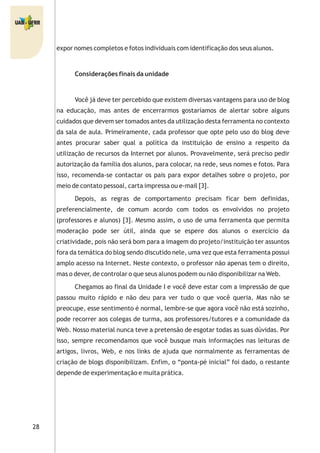 28
expor nomes completos e fotos individuais com identificação dos seus alunos.
Considerações finais da unidade
Você já deve ter percebido que existem diversas vantagens para uso de blog
na educação, mas antes de encerrarmos gostaríamos de alertar sobre alguns
cuidados que devem ser tomados antes da utilização desta ferramenta no contexto
da sala de aula. Primeiramente, cada professor que opte pelo uso do blog deve
antes procurar saber qual a política da instituição de ensino a respeito da
utilização de recursos da Internet por alunos. Provavelmente, será preciso pedir
autorização da família dos alunos, para colocar, na rede, seus nomes e fotos. Para
isso, recomenda-se contactar os pais para expor detalhes sobre o projeto, por
meio de contato pessoal, carta impressa ou e-mail [3].
Depois, as regras de comportamento precisam ficar bem definidas,
preferencialmente, de comum acordo com todos os envolvidos no projeto
(professores e alunos) [3]. Mesmo assim, o uso de uma ferramenta que permita
moderação pode ser útil, ainda que se espere dos alunos o exercício da
criatividade, pois não será bom para a imagem do projeto/instituição ter assuntos
fora da temática do blog sendo discutido nele, uma vez que esta ferramenta possui
amplo acesso na Internet. Neste contexto, o professor não apenas tem o direito,
mas o dever, de controlar o que seus alunos podem ou não disponibilizar na Web.
Chegamos ao final da Unidade I e você deve estar com a impressão de que
passou muito rápido e não deu para ver tudo o que você queria. Mas não se
preocupe, esse sentimento é normal, lembre-se que agora você não está sozinho,
pode recorrer aos colegas de turma, aos professores/tutores e a comunidade da
Web. Nosso material nunca teve a pretensão de esgotar todas as suas dúvidas. Por
isso, sempre recomendamos que você busque mais informações nas leituras de
artigos, livros, Web, e nos links de ajuda que normalmente as ferramentas de
criação de blogs disponibilizam. Enfim, o “ponta-pé inicial” foi dado, o restante
depende de experimentação e muita prática.
 