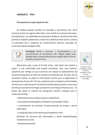29
UNIDADE II - Wiki
Planejamento e organização do wiki
No módulo passado também foi estudada a ferramenta wiki. Você
inclusive já deve ter alguma idéia sobre como utilizá-la na área da educação,
principalmente, na modalidade de educação à distância, devido ao fato dela
permitir o trabalho colaborativo, interativo e dinâmico entre alunos, tutores
e professores sem a exigência de conhecimentos técnicos avançados na
construção rápida de páginas Web.
Reforçamos aqui, o que já foi dito antes, "não existe uma receita a
seguir", e sua criatividade será exigida novamente. Mas, para facilitar,
sugerimos que análogo ao que aconteceu em relação ao planejamento da
ferramenta blog deva ser feito em relação a ferramenta wiki. Ou seja, faz-se
necessário colocar no papel as informações cruciais para a organização e
planejamento do seu wiki. Por isso, propomos outro cronograma de atividades
mínimas a ser cumprido para fins de operacionalização do projeto/construção
do wiki que você deverá entregar juntamente com o blog no final do curso. Os
passos são quase os mesmos do cronograma anterior, proposto para a
construção do blog.
• Definição do tema e objetivos geral e específicos;
• Levantamento bibliográfico (Trabalhos relacionados e links);
• Levantamento de conteúdo (Criação/seleção) de artigos a serem
publicados;
• Criação da conta na ferramenta que hospedará o wiki;
Definição da estrutura das informações a serem disponibilizados
inicialmente no wiki;
• Povoamento do wiki;
Atividade: Revise o conceito, o funcionamento e as
características da ferramenta wiki. Depois esgote suas
dúvidas sobre o assunto discutindo a respeito dele no fórum
temático na sala virtual.
Consulte o novo
cronograma na sala
virtual da
disciplina e mais
uma vez
procure cumprí-lo
na íntegra.
 