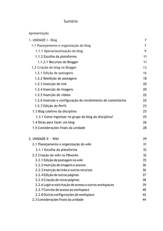 Sumário
Apresentação
1. UNIDADE I - Blog 7
1.1 Planejamento e organização do blog 7
1.1.1 Operacionalização do blog 9
1.2 Criação do blog no Blogger 13
1.2.1 Edição de postagens 16
1.1.2 Escolha da plataforma 11
1.1.2.1 Recursos do Blogger 11
1.2.2 Reedição de postagens 18
1.2.3 Inserção de link 20
1.2.4 Inserção de imagens 20
1.2.5 Inserção de vídeos 22
1.2.6 Inserção e configuração do recebimento de comentários 22
1.2.7 Edição do Perfil 23
1.3 Blog coletivo da disciplina 25
1.3.1 Como ingressar no grupo do blog da disciplina? 25
1.4 Dicas para fazer um blog 26
1.5 Considerações finais da unidade 28
2. UNIDADE II - Wiki 29
2.1 Planejamento e organização do wiki 31
2.1.1 Escolha da plataforma 32
2.2 Criação do wiki no PBworks 32
2.2.1 Edição de postagem no wiki 35
2.2.2 Inserção de imagens e anexos 36
2.2.3 Inserção de links e outros recursos 36
2.2.4 Edição de outras páginas 37
2.2.5 Criação de novas páginas 38
2.2.6 Login e solicitação de acesso a outros workspaces 39
2.2.7 Convite de acesso ao workspace 40
2.2.8 Outras configurações do workspace 42
2.3 Considerações finais da unidade 44
 