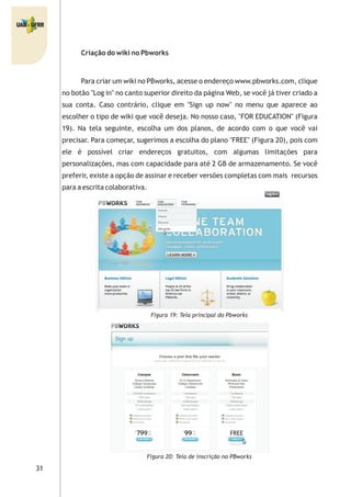 31
Criação do wiki no Pbworks
Para criar um wiki no PBworks, acesse o endereço www.pbworks.com, clique
no botão "Log in" no canto superior direito da página Web, se você já tiver criado a
sua conta. Caso contrário, clique em "Sign up now" no menu que aparece ao
escolher o tipo de wiki que você deseja. No nosso caso, "FOR EDUCATION" (Figura
19). Na tela seguinte, escolha um dos planos, de acordo com o que você vai
precisar. Para começar, sugerimos a escolha do plano "FREE" (Figura 20), pois com
ele é possível criar endereços gratuitos, com algumas limitações para
personalizações, mas com capacidade para até 2 GB de armazenamento. Se você
preferir, existe a opção de assinar e receber versões completas com mais recursos
para a escrita colaborativa.
Figura 19: Tela principal do Pbworks
Figura 20: Tela de inscrição no PBworks
 