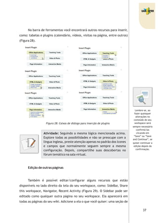 37
Na barra de ferramentas você encontrará outros recursos para inserir,
como: tabelas e plugins (calendário, vídeos, visitas na página, entre outros)
(Figura 28).
Figura 28: Caixas de diálogo para inserção de plugins
Edição de outras páginas
Também é possível editar/configurar alguns recursos que estão
disponíveis no lado direito da tela do seu workspace, como: SideBar, Share
this workspace, Navigator, Recent Activity (Figura 29). O Sidebar pode ser
editado como qualquer outra página no seu workspace. Ela aparecerá em
todas as páginas do seu wiki. Adicione a ela o que você quiser: uma seção de
Atividade: Seguindo a mesma lógica mencionada acima.
Explore todas as possibilidades e não se preocupe com a
língua inglesa, preste atenção apenas no padrão dos ícones
e campos que normalmente seguem sempre a mesma
configuração. Depois, compartilhe suas descobertas no
fórum temático na sala virtual.
Lembre-se, ao
fazer quaisquer
alterações no
conteúdo do seu
workspace será
sempre necessário
confirmá-las
clicando em
“Save” ou “Save
and Continue”, se
quiser continuar a
edição depois da
confirmação.
 