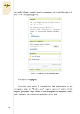 38
navegação, links para seus sites favoritos, ou qualquer outra coisa. Não esqueça de
clicar em “Save” depois de pronto.
Figura 29: Painel direito da tela do workspace
Criação de novas páginas
Para criar novas páginas é necessário que você esteja dentro do seu
workspace e clique em “Create a page” na parte superior da página. Na tela
seguinte, preencha o campo refente ao nome da página e clique no botão “create
page” (Figura 30). Depois de compor a página clique em "Save".
 