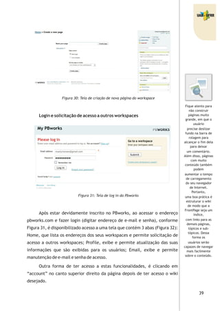 39
Figura 30: Tela de criação de nova página do workspace
Login e solicitação de acesso a outros workspaces
Figura 31: Tela de log in do Pbworks
Após estar devidamente inscrito no PBworks, ao acessar o endereço
pbworks.com e fazer login (digitar endereço de e-mail e senha), conforme
Figura 31, é disponibilizado acesso a uma tela que contém 3 abas (Figura 32):
Home, que lista os endereços dos seus workspaces e permite solicitação de
acesso a outros workspaces; Profile, exibe e permite atualização das suas
informações que são exibidas para os usuários; Email, exibe e permite
manutenção de e-mail e senha de acesso.
Outra forma de ter acesso a estas funcionalidades, é clicando em
“account” no canto superior direito da página depois de ter acesso o wiki
desejado.
Fique atento para
não construir
páginas muito
grande, em que o
usuário
precise deslizar
fundo na barra de
rolagem para
alcançar o fim dela
para deixar
um comentário.
Além disso, páginas
com muito
conteúdo também
podem
aumentar o tempo
de carregamento
do seu navegador
de Internet.
Portanto,
uma boa prática é
estruturar o wiki
de modo que a
FrontPage seja um
índice,
com links para as
demais páginas,
tópicos e sub-
tópicos. Dessa
forma os
usuários serão
capazes de navegar
mais facilmente
sobre o conteúdo.
 