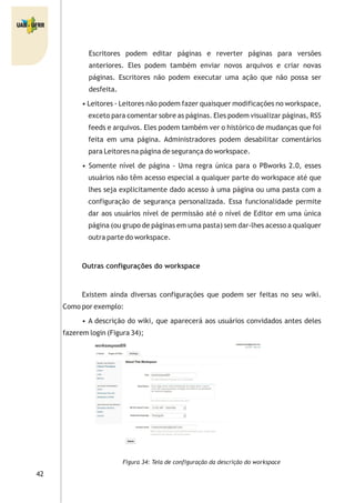 42
Escritores podem editar páginas e reverter páginas para versões
anteriores. Eles podem também enviar novos arquivos e criar novas
páginas. Escritores não podem executar uma ação que não possa ser
desfeita.
• Leitores - Leitores não podem fazer quaisquer modificações no workspace,
exceto para comentar sobre as páginas. Eles podem visualizar páginas, RSS
feeds e arquivos. Eles podem também ver o histórico de mudanças que foi
feita em uma página. Administradores podem desabilitar comentários
para Leitores na página de segurança do workspace.
• Somente nível de página - Uma regra única para o PBworks 2.0, esses
usuários não têm acesso especial a qualquer parte do workspace até que
lhes seja explicitamente dado acesso à uma página ou uma pasta com a
configuração de segurança personalizada. Essa funcionalidade permite
dar aos usuários nível de permissão até o nível de Editor em uma única
página (ou grupo de páginas em uma pasta) sem dar-lhes acesso a qualquer
outra parte do workspace.
Outras configurações do workspace
Existem ainda diversas configurações que podem ser feitas no seu wiki.
Como por exemplo:
• A descrição do wiki, que aparecerá aos usuários convidados antes deles
fazerem login (Figura 34);
Figura 34: Tela de configuração da descrição do workspace
 