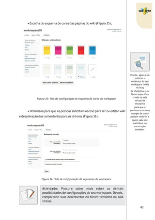 43
• Escolha do esquema de cores das páginas do wiki (Figura 35);
Figura 35: Tela de configuração do esquema de cores do workspace
• Permissão para que as pessoas solicitam acesso para ler ou editar wiki
e desativação dos comentários para os leitores (Figura 36).
Figura 36: Tela de configuração de segurança do workspace
Atividade: Procure saber mais sobre as demais
possibilidades de configurações do seu workspace. Depois,
compartilhe suas descobertas no fórum temático na sala
virtual.
Pronto, agora é só
publicar o
endereço do seu
workspace (wiki)
no blog
da disciplina e no
fórum específico
criado na sala
virtual da
disciplina
para que o
professor e os seus
colegas de curso
possam visitá-lo e
quem sabe até
contribuir na
construção
também.
 