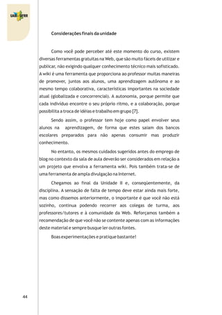 44
Considerações finais da unidade
Como você pode perceber até este momento do curso, existem
diversas ferramentas gratuitas na Web, que são muito fáceis de utilizar e
publicar, não exigindo qualquer conhecimento técnico mais sofisticado.
A wiki é uma ferramenta que proporciona ao professor muitas maneiras
de promover, juntos aos alunos, uma aprendizagem autônoma e ao
mesmo tempo colaborativa, características importantes na sociedade
atual (globalizada e concorrencial). A autonomia, porque permite que
cada indivíduo encontre o seu próprio ritmo, e a colaboração, porque
possibilita a troca de idéias e trabalho em grupo [7].
Sendo assim, o professor tem hoje como papel envolver seus
alunos na aprendizagem, de forma que estes saiam dos bancos
escolares preparados para não apenas consumir mas produzir
conhecimento.
No entanto, os mesmos cuidados sugeridos antes do emprego de
blog no contexto da sala de aula deverão ser considerados em relação a
um projeto que envolva a ferramenta wiki. Pois também trata-se de
uma ferramenta de ampla divulgação na Internet.
Chegamos ao final da Unidade II e, conseqüentemente, da
disciplina. A sensação de falta de tempo deve estar ainda mais forte,
mas como dissemos anteriormente, o importante é que você não está
sozinho, continua podendo recorrer aos colegas de turma, aos
professores/tutores e à comunidade da Web. Reforçamos também a
recomendação de que você não se contente apenas com as informações
deste material e sempre busque ler outras fontes.
Boas experimentações e pratique bastante!
 