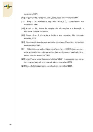 46
novembro/2009.
[17] http://sporto.wordpress.com/, consultado em novembro/2009.
[18] http://pt.wikipedia.org/wiki/Web_2.0, consultado em
novembro/2009.
[19] Rosini, A. M., Novas Tecnologias da Informações e a Educação a
Distância, Editora: THOMSON.
[20] Peters, Otto. A educação a distância em transição. São Leopoldo:
Unisinos, 2002.
[21] http://web20naeducacao.wetpaint.com/page/Exemplos, consultado
em novembro/2009.
[22] http://www.webartigos.com/articles/4399/1/tecnologias-
educacionais-inovadoras-aplicadas-a-educacao/pagina1.html,
consultado em novembro/2009.
[23] http://www.webartigos.com/articles/3050/1/a-educacao-e-as-novas-
tecnologias/pagina1.html, consultado em novembro/2009.
[24] http://help.blogger.com, consultado em novembro/2009.
 