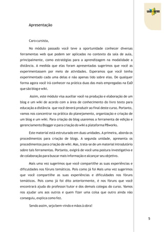 5
Apresentação
Caro cursista,
No módulo passado você teve a oportunidade conhecer diversas
ferramentas web que podem ser aplicadas no contexto da sala de aula,
principalmente, como estratégias para a aprendizagem na modalidade a
distância. A medida que elas foram apresentadas sugerimos que você as
experimentassem por meio de atividades. Esperamos que você tenha
experimentado cada uma delas e não apenas lido sobre elas. De qualquer
forma agora você irá conhecer na prática duas das mais empregadas na EaD
que são blog e wiki.
Assim, este módulo visa auxiliar você na produção e elaboração de um
blog e um wiki de acordo com a área de conhecimento do livro texto para
educação a distância que você deverá produzir ao final deste curso. Portanto,
vamos nos concentrar na prática do planejamento, organização e criação de
um blog e um wiki. Para criação do blog usaremos a ferramenta de edição e
gerenciamento Blogger e para criação do wiki a plataforma PBworks.
Este material está estruturado em duas unidades. A primeira, aborda os
procedimentos para criação de blogs. A segunda unidade, apresenta os
procedimentos para criação de wiki. Mas, trata-se de um material introdutório
sobre tais ferramentas. Portanto, exigirá de você uma postura investigativa e
de colaboração para buscar mais informação e alcançar seu objetivo.
Mais uma vez sugerimos que você compartilhe as suas experiências e
dificuldades nos fóruns temáticos. Pois como já foi Mais uma vez sugerimos
que você compartilhe as suas experiências e dificuldades nos fóruns
temáticos. Pois como já foi dito anteriormente, é nos fóruns que você
encontrará ajuda do professor/tutor e dos demais colegas do curso. Vamos
nos ajudar uns aos outros e quem fizer uma coisa que outro ainda não
conseguiu, explica como fez.
Sendo assim, seja bem-vindo e mãos à obra!
 