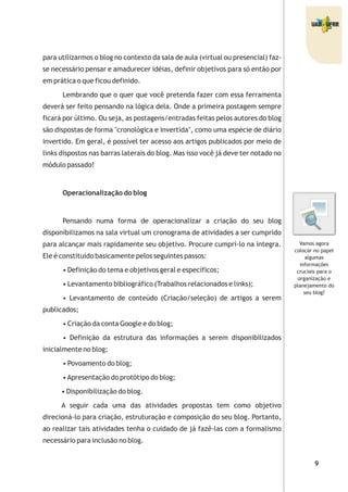 para utilizarmos o blog no contexto da sala de aula (virtual ou presencial) faz-
se necessário pensar e amadurecer idéias, definir objetivos para só então por
em prática o que ficou definido.
Lembrando que o quer que você pretenda fazer com essa ferramenta
deverá ser feito pensando na lógica dela. Onde a primeira postagem sempre
ficará por último. Ou seja, as postagens/entradas feitas pelos autores do blog
são dispostas de forma "cronológica e invertida", como uma espécie de diário
invertido. Em geral, é possível ter acesso aos artigos publicados por meio de
links dispostos nas barras laterais do blog. Mas isso você já deve ter notado no
módulo passado!
Operacionalização do blog
Pensando numa forma de operacionalizar a criação do seu blog
disponibilizamos na sala virtual um cronograma de atividades a ser cumprido
para alcançar mais rapidamente seu objetivo. Procure cumprí-lo na íntegra.
Ele é constituído basicamente pelos seguintes passos:
• Definição do tema e objetivos geral e específicos;
• Levantamento bibliográfico (Trabalhos relacionados e links);
• Levantamento de conteúdo (Criação/seleção) de artigos a serem
publicados;
• Criação da conta Google e do blog;
• Definição da estrutura das informações a serem disponibilizados
inicialmente no blog;
• Povoamento do blog;
•Apresentação do protótipo do blog;
• Disponibilização do blog.
A seguir cada uma das atividades propostas tem como objetivo
direcioná-lo para criação, estruturação e composição do seu blog. Portanto,
ao realizar tais atividades tenha o cuidado de já fazê-las com a formalismo
necessário para inclusão no blog.
Vamos agora
colocar no papel
algumas
informações
cruciais para o
organização e
planejamento do
seu blog?
 