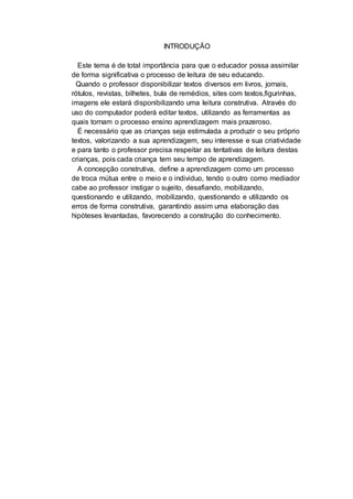 INTRODUÇÃO
Este tema é de total importância para que o educador possa assimilar
de forma significativa o processo de leitura de seu educando.
Quando o professor disponibilizar textos diversos em livros, jornais,
rótulos, revistas, bilhetes, bula de remédios, sites com textos,figurinhas,
imagens ele estará disponibilizando uma leitura construtiva. Através do
uso do computador poderá editar textos, utilizando as ferramentas as
quais tornam o processo ensino aprendizagem mais prazeroso.
É necessário que as crianças seja estimulada a produzir o seu próprio
textos, valorizando a sua aprendizagem, seu interesse e sua criatividade
e para tanto o professor precisa respeitar as tentativas de leitura destas
crianças, pois cada criança tem seu tempo de aprendizagem.
A concepção construtiva, define a aprendizagem como um processo
de troca mútua entre o meio e o individuo, tendo o outro como mediador
cabe ao professor instigar o sujeito, desafiando, mobilizando,
questionando e utilizando, mobilizando, questionando e utilizando os
erros de forma construtiva, garantindo assim uma elaboração das
hipóteses levantadas, favorecendo a construção do conhecimento.
 