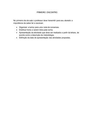 PRIMEIRO ENCONTRO
No primeiro dia de aula o professor deve transmitir para seu alunado a
importância de saber ler e escrever.
 Organizar a turma para uma roda de conversas.
 Distribuir livros a serem lidos pela turma.
 Apresentação da atividade que deve ser realizada a partir da leitura, de
acordo como a descrição da metodologia.
 Definição da data de apresentação das atividades propostas.
 