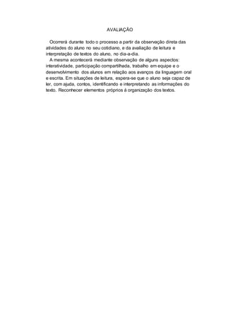 AVALIAÇÃO
Ocorrerá durante todo o processo a partir da observação direta das
atividades do aluno no seu cotidiano, e da avaliação de leitura e
interpretação de textos do aluno, no dia-a-dia.
A mesma acontecerá mediante observação de alguns aspectos:
interatividade, participação compartilhada, trabalho em equipe e o
desenvolvimento dos alunos em relação aos avanços da linguagem oral
e escrita. Em situações de leitura, espera-se que o aluno seja capaz de
ler, com ajuda, contos, identificando e interpretando as informações do
texto. Reconhecer elementos próprios á organização dos textos.
 