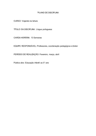 °PLANO DE DISCIPLINA
CURSO: Viajando na leitura
TÍTULO DA DISCIPLINA: Língua portuguesa
CARGA HORÁRIA: 13 Semanas
EQUIPE RESPONSÁVEL: Professores, coordenação pedagógica e diretor
PERÍODO DE REALIZAÇÃO: Fevereiro, março, abril
Público alvo: Educação infantil ao 5° ano
 