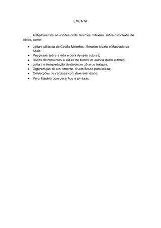 EMENTA
Trabalharemos atividades onde faremos reflexões sobre o contexto de
obras, como:
 Leitura clássica de Cecília Meireles, Monteiro lobato e Machado de
Assis;
 Pesquisas sobre a vida e obra desses autores;
 Rodas de conversas e leitura de textos de autoria deste autores;
 Leitura e interpretação de diversos gêneros textuais;
 Organização de um cantinho diversificado para leitura;
 Confecções de cartazes com diversos textos;
 Varal literário com desenhos e pinturas.
 