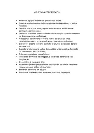 OBJETIVOS ESPERCÍFICOS
 Identificar o papel do aluno no processo da leitura;
 Construir conhecimentos de forma coletiva do aluno utilizando vários
recursos;
 Oferecer aos alunos espaços para a discussão de temáticas que
permitam a compreensão;
 Utilizar as diferentes fontes e vínculos de informação como instrumentos
de desenvolvimento profissional;
 Acrescentar ao cotidiano escolar a pratica da leitura de livros
paradidáticos, como fundamental no processo de aprendizagem;
 Enriquecer a rotina escolar e estimular a leitura e a produção do texto
escrito e oral;
 Exercitar a leitura como pratica democrática fundamental na formação
do senso critico e da cidadania;
 Estimular o desejo de novas leituras;
 Possibilitar a vivência de emoções, o exercícios da fantasia e da
imaginação;
 Desenvolver a linguagem oral;
 Fazer com que eles percebam que são capazes de contar, interpretar
reescrever o que foi lido e trabalhado;
 Incentivar o trabalho em equipe;
 Possibilitar produções orais, escritas e em outras linguagens.
 