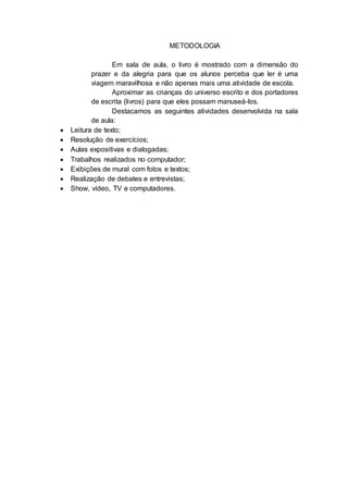 METODOLOGIA
Em sala de aula, o livro é mostrado com a dimensão do
prazer e da alegria para que os alunos perceba que ler é uma
viagem maravilhosa e não apenas mais uma atividade de escola.
Aproximar as crianças do universo escrito e dos portadores
de escrita (livros) para que eles possam manuseá-los.
Destacamos as seguintes atividades desenvolvida na sala
de aula:
 Leitura de texto;
 Resolução de exercícios;
 Aulas expositivas e dialogadas;
 Trabalhos realizados no computador;
 Exibições de mural com fotos e textos;
 Realização de debates e entrevistas;
 Show, vídeo, TV e computadores.
 