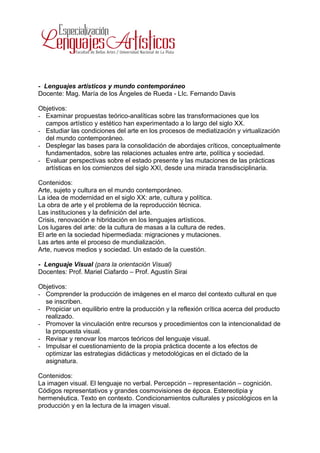 - Lenguajes artísticos y mundo contemporáneo
Docente: Mag. María de los Ángeles de Rueda - LIc. Fernando Davis

Objetivos:
- Examinar propuestas teórico-analíticas sobre las transformaciones que los
  campos artístico y estético han experimentado a lo largo del siglo XX.
- Estudiar las condiciones del arte en los procesos de mediatización y virtualización
  del mundo contemporáneo.
- Desplegar las bases para la consolidación de abordajes críticos, conceptualmente
  fundamentados, sobre las relaciones actuales entre arte, política y sociedad.
- Evaluar perspectivas sobre el estado presente y las mutaciones de las prácticas
  artísticas en los comienzos del siglo XXI, desde una mirada transdisciplinaria.

Contenidos:
Arte, sujeto y cultura en el mundo contemporáneo.
La idea de modernidad en el siglo XX: arte, cultura y política.
La obra de arte y el problema de la reproducción técnica.
Las instituciones y la definición del arte.
Crisis, renovación e hibridación en los lenguajes artísticos.
Los lugares del arte: de la cultura de masas a la cultura de redes.
El arte en la sociedad hipermediada: migraciones y mutaciones.
Las artes ante el proceso de mundialización.
Arte, nuevos medios y sociedad. Un estado de la cuestión.

- Lenguaje Visual (para la orientación Visual)
Docentes: Prof. Mariel Ciafardo – Prof. Agustín Sirai

Objetivos:
- Comprender la producción de imágenes en el marco del contexto cultural en que
  se inscriben.
- Propiciar un equilibrio entre la producción y la reflexión crítica acerca del producto
  realizado.
- Promover la vinculación entre recursos y procedimientos con la intencionalidad de
  la propuesta visual.
- Revisar y renovar los marcos teóricos del lenguaje visual.
- Impulsar el cuestionamiento de la propia práctica docente a los efectos de
  optimizar las estrategias didácticas y metodológicas en el dictado de la
  asignatura.

Contenidos:
La imagen visual. El lenguaje no verbal. Percepción – representación – cognición.
Códigos representativos y grandes cosmovisiones de época. Estereotipia y
hermenéutica. Texto en contexto. Condicionamientos culturales y psicológicos en la
producción y en la lectura de la imagen visual.
 