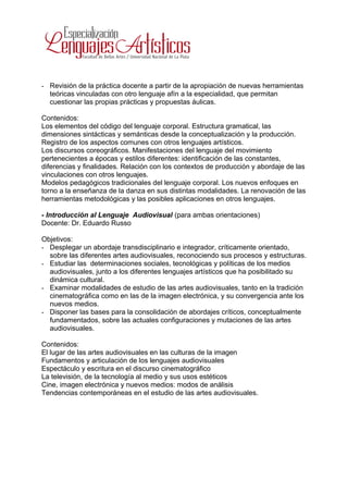- Revisión de la práctica docente a partir de la apropiación de nuevas herramientas
  teóricas vinculadas con otro lenguaje afín a la especialidad, que permitan
  cuestionar las propias prácticas y propuestas áulicas.

Contenidos:
Los elementos del código del lenguaje corporal. Estructura gramatical, las
dimensiones sintácticas y semánticas desde la conceptualización y la producción.
Registro de los aspectos comunes con otros lenguajes artísticos.
Los discursos coreográficos. Manifestaciones del lenguaje del movimiento
pertenecientes a épocas y estilos diferentes: identificación de las constantes,
diferencias y finalidades. Relación con los contextos de producción y abordaje de las
vinculaciones con otros lenguajes.
Modelos pedagógicos tradicionales del lenguaje corporal. Los nuevos enfoques en
torno a la enseñanza de la danza en sus distintas modalidades. La renovación de las
herramientas metodológicas y las posibles aplicaciones en otros lenguajes.

- Introducción al Lenguaje Audiovisual (para ambas orientaciones)
Docente: Dr. Eduardo Russo

Objetivos:
- Desplegar un abordaje transdisciplinario e integrador, críticamente orientado,
  sobre las diferentes artes audiovisuales, reconociendo sus procesos y estructuras.
- Estudiar las determinaciones sociales, tecnológicas y políticas de los medios
  audiovisuales, junto a los diferentes lenguajes artísticos que ha posibilitado su
  dinámica cultural.
- Examinar modalidades de estudio de las artes audiovisuales, tanto en la tradición
  cinematográfica como en las de la imagen electrónica, y su convergencia ante los
  nuevos medios.
- Disponer las bases para la consolidación de abordajes críticos, conceptualmente
  fundamentados, sobre las actuales configuraciones y mutaciones de las artes
  audiovisuales.

Contenidos:
El lugar de las artes audiovisuales en las culturas de la imagen
Fundamentos y articulación de los lenguajes audiovisuales
Espectáculo y escritura en el discurso cinematográfico
La televisión, de la tecnología al medio y sus usos estéticos
Cine, imagen electrónica y nuevos medios: modos de análisis
Tendencias contemporáneas en el estudio de las artes audiovisuales.
 