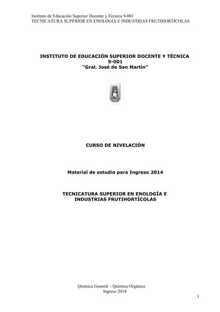 Instituto de Educación Superior Docente y Técnica 9-001
TECNICATURA SUPERIOR EN ENOLOGÍA E INDUSTRIAS FRUTIHORTÍCOLAS
INSTITUTO DE EDUCACIÓN SUPERIOR DOCENTE Y TÉCNICA
9-001
“Gral. José de San Martín”
CURSO DE NIVELACIÓN
Material de estudio para Ingreso 2014
TECNICATURA SUPERIOR EN ENOLOGÍA E
INDUSTRIAS FRUTIHORTÍCOLAS
Química General – Química Orgánica
Ingreso 2014
1
 