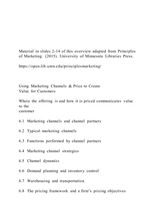 Material in slides 2-14 of this overview adapted from Principles
of Marketing. (2015). University of Minnesota Libraries Press.
https://open.lib.umn.edu/principlesmarketing/
Using Marketing Channels & Price to Create
Value for Customers
Where the offering is and how it is priced communicates value
to the
customer
6.1 Marketing channels and channel partners
6.2 Typical marketing channels
6.3 Functions performed by channel partners
6.4 Marketing channel strategies
6.5 Channel dynamics
6.6 Demand planning and inventory control
6.7 Warehousing and transportation
6.8 The pricing framework and a firm’s pricing objectives
 