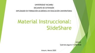 Material Instruccional:
SlideShare
UNIVERSIDAD YACAMBU
DECANATO DE EXTENSIÓN
DIPLOMADO EN FORMACIÓN ACADÉMICA EN EDUCACIÓN UNIVERSITARIA
Autora:
Gabriela Aguero V-24814530
Araure, Marzo 2020
 