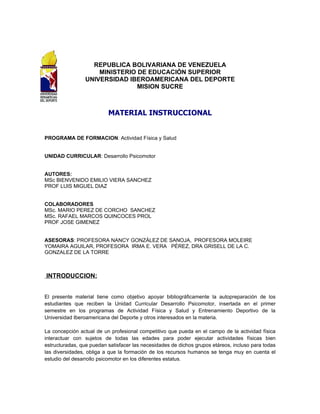 REPUBLICA BOLIVARIANA DE VENEZUELA
                     MINISTERIO DE EDUCACIÓN SUPERIOR
                 UNIVERSIDAD IBEROAMERICANA DEL DEPORTE
                                MISION SUCRE



                          MATERIAL INSTRUCCIONAL


PROGRAMA DE FORMACION: Actividad Física y Salud


UNIDAD CURRICULAR: Desarrollo Psicomotor


AUTORES:
MSc BIENVENIDO EMILIO VIERA SANCHEZ
PROF LUIS MIGUEL DIAZ


COLABORADORES
MSc. MARIO PEREZ DE CORCHO SANCHEZ
MSc. RAFAEL MARCOS QUINCOCES PROL
PROF JOSE GIMENEZ


ASESORAS: PROFESORA NANCY GONZÁLEZ DE SANOJA, PROFESORA MOLEIRE
YOMAIRA AGUILAR, PROFESORA IRMA E. VERA PÉREZ, DRA GRISELL DE LA C.
GONZALEZ DE LA TORRE



INTRODUCCION:


El presente material tiene como objetivo apoyar bibliográficamente la autopreparación de los
estudiantes que reciben la Unidad Curricular Desarrollo Psicomotor, insertada en el primer
semestre en los programas de Actividad Física y Salud y Entrenamiento Deportivo de la
Universidad Iberoamericana del Deporte y otros interesados en la materia.

La concepción actual de un profesional competitivo que pueda en el campo de la actividad física
interactuar con sujetos de todas las edades para poder ejecutar actividades físicas bien
estructuradas, que puedan satisfacer las necesidades de dichos grupos etáreos, incluso para todas
las diversidades, obliga a que la formación de los recursos humanos se tenga muy en cuenta el
estudio del desarrollo psicomotor en los diferentes estatus.
 
