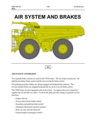 184
AIR SYSTEM AND BRAKES
Two separate brake systems are used on the 793D trucks. The two brake systems are: the
parking/secondary brake system and the service/retarder brake system.
The parking/secondary brakes are spring engaged and hydraulically released. The
service/retarder brakes are engaged hydraulically by an air-over-oil brake system.
The 793D trucks are also equipped with an air system. An engine driven air compressor
supplies the air and fills two tanks. Air from the tanks provides energy to perform several
functions:
- Engine start-up
- Service and retarder brake control
- Secondary and parking brake control
- Automatic lubrication injection (grease)
- Horn, air seat, and cab clean-out
- Exhaust bypass (wastegate) control
SERV1817-01 - 236 - Text Reference
08/06
 