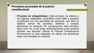 Principios procesales de la justicia
constitucional
 Principio de colegiabilidad.- Este principio, es relativo a
los órganos colegiados, entendidos como tales a aquellos
constituidos por una pluralidad de personas, que tiene el
objetivo común de coordinar, deliberar y adoptar
decisiones en conjunto. En consecuencia este principio,
tiene como fin, el de evitar enfrentamientos entre quienes
asumen una decisión. Siendo el Tribunal Constitucional
Plurinacional un ente colegiado, en efecto sus decisiones
deben ser tomadas en conjunto.
 