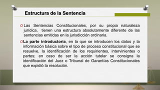 Estructura de la Sentencia
O Las Sentencias Constitucionales, por su propia naturaleza
jurídica, tienen una estructura absolutamente diferente de las
sentencias emitidas en la jurisdicción ordinaria.
OLa parte introductoria, en la que se introducen los datos y la
información básica sobre el tipo de proceso constitucional que se
resuelve, la identificación de los requirientes, intervinientes o
partes; en caso de ser la acción tutelar se consigna la
identificación del Juez o Tribunal de Garantías Constitucionales
que expidió la resolución.
 