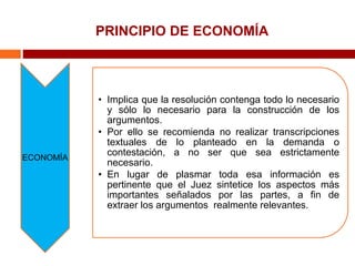 PRINCIPIO DE ECONOMÍA
ECONOMÍA
• Implica que la resolución contenga todo lo necesario
y sólo lo necesario para la construcción de los
argumentos.
• Por ello se recomienda no realizar transcripciones
textuales de lo planteado en la demanda o
contestación, a no ser que sea estrictamente
necesario.
• En lugar de plasmar toda esa información es
pertinente que el Juez sintetice los aspectos más
importantes señalados por las partes, a fin de
extraer los argumentos realmente relevantes.
 