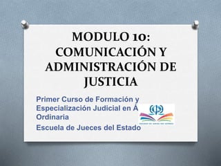 MODULO 10:
COMUNICACIÓN Y
ADMINISTRACIÓN DE
JUSTICIA
Primer Curso de Formación y
Especialización Judicial en Área
Ordinaria
Escuela de Jueces del Estado
 