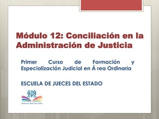 Módulo 12: Conciliación en la
Administración de Justicia
Primer Curso de Formación y
Especialización Judicial en Á rea Ordinaria
ESCUELA DE JUECES DEL ESTADO
 