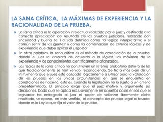LA SANA CRÍTICA, LA MÁXIMAS DE EXPERIENCIA Y LA
RACIONALIDAD DE LA PRUEBA.
 La sana crítica es la operación intelectual realizada por el juez y destinada a la
correcta apreciación del resultado de las pruebas judiciales, realizada con
sinceridad y buena fe. Ha sido definida como "la lógica interpretativa y el
común sentir de las gentes" y como la combinación de criterios lógicos y de
experiencia que debe aplicar el juzgador.
 En otras palabras, la sana crítica es el método de apreciación de la prueba,
donde el juez la valorará de acuerdo a la lógica, las máximas de la
experiencia y los conocimientos científicamente afianzados.
 Las reglas de la sana crítica no constituyen un sistema probatorio distinto de los
que tradicionalmente se han venido reconociendo. Se trata más bien de un
instrumento que el juez está obligado lógicamente a utilizar para la valoración
de las pruebas en las únicas circunstancias en que se encuentra en
condiciones de hacerlo, esto es, cuando la legislación no lo sujeta a un criterio
predeterminado. El principio exige que el juez motive y argumente sus
decisiones. Dado que se aplica exclusivamente en aquellos casos en los que el
legislador ha entregado al juez el poder de valorizar libremente dicho
resultado, se opone, en este sentido, al concepto de prueba legal o tasada,
donde es la Ley la que fija el valor de la prueba.
 