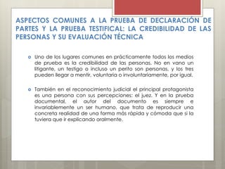 ASPECTOS COMUNES A LA PRUEBA DE DECLARACIÓN DE
PARTES Y LA PRUEBA TESTIFICAL: LA CREDIBILIDAD DE LAS
PERSONAS Y SU EVALUACIÓN TÉCNICA
 Uno de los lugares comunes en prácticamente todos los medios
de prueba es la credibilidad de las personas. No en vano un
litigante, un testigo o incluso un perito son personas, y los tres
pueden llegar a mentir, voluntaria o involuntariamente, por igual.
 También en el reconocimiento judicial el principal protagonista
es una persona con sus percepciones: el juez. Y en la prueba
documental, el autor del documento es siempre e
invariablemente un ser humano, que trata de reproducir una
concreta realidad de una forma más rápida y cómoda que si la
tuviera que ir explicando oralmente.
 