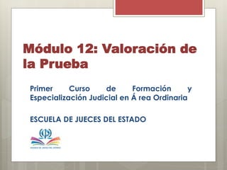 Módulo 12: Valoración de
la Prueba
Primer Curso de Formación y
Especialización Judicial en Á rea Ordinaria
ESCUELA DE JUECES DEL ESTADO
 