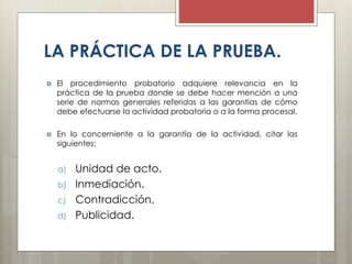 LA PRÁCTICA DE LA PRUEBA.
 El procedimiento probatorio adquiere relevancia en la
práctica de la prueba donde se debe hacer mención a una
serie de normas generales referidas a las garantías de cómo
debe efectuarse la actividad probatoria o a la forma procesal.
 En lo concerniente a la garantía de la actividad, citar las
siguientes:
a) Unidad de acto.
b) Inmediación.
c) Contradicción.
d) Publicidad.
 