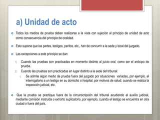 a) Unidad de acto
 Todos los medios de prueba deben realizarse a la vista con sujeción al principio de unidad de acto
como consecuencia del principio de oralidad.
 Esto supone que las partes, testigos, peritos, etc., han de concurrir a la sede y local del juzgado.
 Las excepciones a este principio se dan:
1) Cuando las pruebas son practicadas en momento distinto al juicio oral, como ser el anticipo de
prueba.
2) Cuando las pruebas son practicadas en lugar distinto a la sede del tribunal:
i) Se admite algún medio de prueba fuera del juzgado por situaciones variadas, por ejemplo, el
interrogatorio a un testigo en su domicilio o hospital, por motivos de salud; cuando se realiza la
inspección judicial, etc.
 Que la prueba se practique fuera de la circunscripción del tribunal acudiendo al auxilio judicial,
mediante comisión instruida o exhorto suplicatorio, por ejemplo, cuando el testigo se encuentra en otra
ciudad o fuera del país.
 