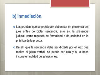 b) Inmediación.
 Las pruebas que se practiquen deben ser en presencia del
juez antes de dictar sentencia, esto es, la presencia
judicial, como requisito de formalidad o de seriedad en la
práctica de la prueba.
 De allí que la sentencia debe ser dictada por el juez que
realiza el juicio verbal, no puede ser otro y si lo hace
incurre en nulidad de actuaciones.
 