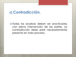 c) Contradicción.
 Todas las pruebas deben ser practicadas
con plena intervención de las partes. La
contradicción debe estar necesariamente
presente en todo proceso.
 