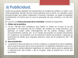 d) Publicidad.
Todas las prueban deberán ser producidas en audiencia pública, es decir, con
total publicidad. Siendo ésta la norma general, por lo tanto, en aquellos casos
excepcionales que deba celebrarse a puertas cerradas, se exige al juzgador
fundamentar el motivo por el cual se procede de esa manera y no de otro
modo.
En cuanto a la forma procesal de la actividad, señalar las siguientes:
1.- Orden de la práctica.
 El art. 138 del CPC establece que habrá un orden en el que se ha de
proceder a la práctica de los medios de prueba en cada proceso, por
ejemplo, el orden sería: interrogatorio de las partes, testigos, peritos,
reconocimiento judicial, etc. Si un medio de prueba no puede practicarse
en audiencia, se acabará con los restantes medios de prueba y después se
practicará el medio que requiere práctica fuera de la audiencia (art. 139
del CPC).
2.- Documentación.
 La práctica de la prueba en el acto conlleva un predominio de la oralidad,
por lo que la lectura de la documentación se realizará mediante acta y las
actuaciones orales debieran registrarse en soporte aptos para la grabación
y reproducción del sonido y de la imagen, bajo la presencia y la fe del
secretario.
 