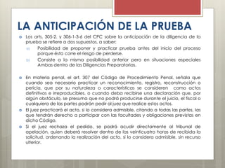 LA ANTICIPACIÓN DE LA PRUEBA
 Los arts. 305-2. y 306-1-3-6 del CPC sobre la anticipación de la diligencia de la
prueba se refiere a dos supuestos, a saber:
a) Posibilidad de proponer y practicar prueba antes del inicio del proceso
porque ésta corre el riesgo de perderse.
b) Consiste a la misma posibilidad anterior pero en situaciones especiales
Ambas dentro de las Diligencias Preparatorias.
 En materia penal, el art. 307 del Código de Procedimiento Penal, señala que
cuando sea necesario practicar un reconocimiento, registro, reconstrucción o
pericia, que por su naturaleza o características se consideren como actos
definitivos e irreproducibles, o cuando deba recibirse una declaración que, por
algún obstáculo, se presuma que no podrá producirse durante el juicio, el fiscal o
cualquiera de las partes podrán pedir al juez que realice estos actos.
 El juez practicará el acto, si lo considera admisible, citando a todas las partes, las
que tendrán derecho a participar con las facultades y obligaciones previstas en
dicho Código.
 Si el juez rechaza el pedido, se podrá acudir directamente al tribunal de
apelación, quien deberá resolver dentro de las veinticuatro horas de recibida la
solicitud, ordenando la realización del acto, si lo considera admisible, sin recurso
ulterior.
 