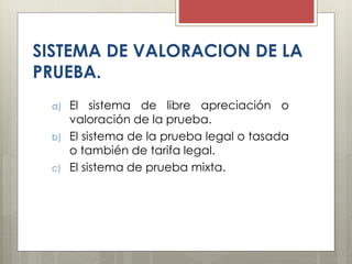 SISTEMA DE VALORACION DE LA
PRUEBA.
a) El sistema de libre apreciación o
valoración de la prueba.
b) El sistema de la prueba legal o tasada
o también de tarifa legal.
c) El sistema de prueba mixta.
 
